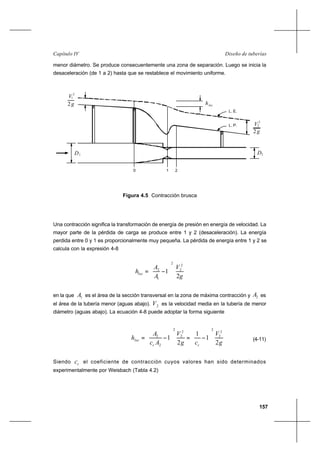 157
Diseño de tuberíasCapítulo IV
menor diámetro. Se produce consecuentemente una zona de separación. Luego se inicia la
desaceleración (de 1 a 2) hasta que se restablece el movimiento uniforme.
Una contracción significa la transformación de energía de presión en energía de velocidad. La
mayor parte de la pérdida de carga se produce entre 1 y 2 (desaceleración). La energía
perdida entre 0 y 1 es proporcionalmente muy pequeña. La pérdida de energía entre 1 y 2 se
calcula con la expresión 4-8
g
V
A
A
hloc
2
1
2
2
2
1
2






−=
en la que 1A es el área de la sección transversal en la zona de máxima contracción y 2A es
el área de la tubería menor (aguas abajo). 2V es la velocidad media en la tubería de menor
diámetro (aguas abajo). La ecuación 4-8 puede adoptar la forma siguiente
g
V
cg
V
Ac
A
h
cc
loc
2
1
1
2
1
2
2
2
2
2
2
2
2






−=





−= (4-11)
Siendo cc el coeficiente de contracción cuyos valores han sido determinados
experimentalmente por Weisbach (Tabla 4.2)
hloc2
V
g
2
1
D1 D2
L. E.
L. P.
2
V
2g
2
0 1 2
Figura 4.5 Contracción brusca
 