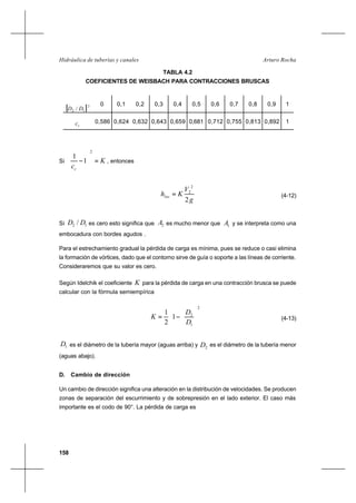 158
Arturo RochaHidráulica de tuberías y canales
TABLA 4.2
COEFICIENTES DE WEISBACH PARA CONTRACCIONES BRUSCAS
Si K
cc
=





−
2
1
1
, entonces
g
V
Khloc
2
2
2
= (4-12)
Si 12 / DD es cero esto significa que 2A es mucho menor que 1A y se interpreta como una
embocadura con bordes agudos .
Para el estrechamiento gradual la pérdida de carga es mínima, pues se reduce o casi elimina
la formación de vórtices, dado que el contorno sirve de guía o soporte a las líneas de corriente.
Consideraremos que su valor es cero.
Según Idelchik el coeficiente K para la pérdida de carga en una contracción brusca se puede
calcular con la fórmula semiempírica














−=
2
1
2
1
2
1
D
D
K (4-13)
1D es el diámetro de la tubería mayor (aguas arriba) y 2D es el diámetro de la tubería menor
(aguas abajo).
D. Cambio de dirección
Un cambio de dirección significa una alteración en la distribución de velocidades. Se producen
zonas de separación del escurrimiento y de sobrepresión en el lado exterior. El caso más
importante es el codo de 90°. La pérdida de carga es
[ ]2
12 / DD
0 0,1 0,2 0,3 0,4 0,5 0,6 0,7 0,8 0,9 1
cc 0,586 0,624 0,632 0,643 0,659 0,681 0,712 0,755 0,813 0,892 1
 