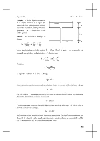 161
Diseño de tuberíasCapítulo IV
Ejemplo 4.7 Calcular el gasto que escurre
en el sistema mostrado en la figura. La
tubería es de fierro fundido bastante oxidado.
El diámetro es de 10 cm . La temperatura del
agua es de 25 °C. La embocadura es con
bordes agudos.
Solución. De la ecuación de la energía se
obtiene
g
V
K
g
V
K
g
V
D
L
f
222
7
2
2
2
1
2
++=
Por ser la embocadura con bordes agudos, 1
K = 0,5 (ec. 4-5), 2
K es igual a 1 por corresponder a la
entrega de una tubería en un depósito. (ec. 4-9). Sustituyendo
g
V
g
V
g
V
f
22
5,0
21,0
6
7
222
++=
Operando,
5,160
142
+
=
f
g
V
La rugosidad se obtiene de la Tabla 2.1. Luego,
015,0=
D
k
Si suponemos turbulencia plenamente desarrollada, se obtiene en el ábaco de Moody (Figura 4.2) que
f = 0,044
Con este valor de f , que es todavía tentativo por cuanto no sabemos si efectivamente hay turbulencia
plenamente desarrollada, se calcula la velocidad.
V = 5,76 m/s
Verificamos ahora el número de Reynolds. La viscosidad se obtiene de la Figura 1.8a o de la Tabla de
propiedades mecánicas del agua.
5
104,6Re ×=
confirmándose así que la turbulencia está plenamente desarrollada. Esto significa, como sabemos, que
el valor de f es función exclusiva de la rugosidad relativa (es independiente del número de Reynolds).
Con el valor obtenido para la velocidad calculamos el gasto.
5 m
2 m
1 m
 