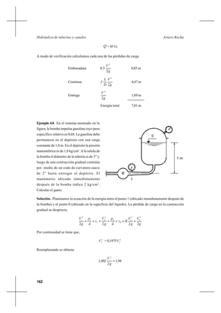 162
Arturo RochaHidráulica de tuberías y canales
Q = 45 l/s
A modo de verificación calculamos cada una de las pérdidas de carga
Embocadura
g
V
,
2
50
2
0,85 m
Continua
g
V
D
L
f
2
2
4,47 m
Entrega
g
V
2
2
1,69 m
Energía total 7,01 m
Ejemplo 4.8 En el sistema mostrado en la
figura, la bomba impulsa gasolina cuyo peso
específico relativo es 0,68. La gasolina debe
permanecer en el depósito con una carga
constante de 1,0 m. En el depósito la presión
manométrica es de 1,8 kg/cm2
. A la salida de
la bomba el diámetro de la tubería es de 3” y
luego de una contracción gradual continúa
por medio de un codo de curvatura suave
de 2” hasta entregar al depósito. El
manómetro ubicado inmediatamente
después de la bomba indica 2 kg/cm2
.
Calcular el gasto.
Solución. Planteamos la ecuación de la energía entre el punto 1 (ubicado inmediatamente después de
la bomba) y el punto 0 (ubicado en la superficie del líquido). La pérdida de carga en la contracción
gradual se desprecia.
g
V
g
V
Kz
ã
p
g
V
z
ã
p
g
V
2222
2
2
2
2
0
0
2
0
1
1
2
1
++++=++
Por continuidad se tiene que,
2
1
V = 0,1975 2
2
V
Reemplazando se obtiene
94,1
2
402,1
2
=
g
V
1 m
B
0
1
 