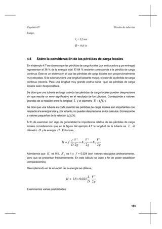 163
Diseño de tuberíasCapítulo IV
Luego,
2
V = 5,2 m/s
Q = 10,5 l/s
4.4 Sobre la consideración de las pérdidas de carga locales
En el ejemplo 4.7 se observa que las pérdidas de carga locales (por embocadura y por entrega)
representan el 36 % de la energía total. El 64 % restante corresponde a la pérdida de carga
continua. Este es un sistema en el que las pérdidas de carga locales son proporcionalmente
muy elevadas. Si la tubería tuviera una longitud bastante mayor, el valor de la pérdida de carga
continua crecería. Para una longitud muy grande podría darse que las pérdidas de carga
locales sean despreciables.
Se dice que una tubería es larga cuando las pérdidas de carga locales pueden despreciarse
sin que resulte un error significativo en el resultado de los cálculos. Corresponde a valores
grandes de la relación entre la longitud L y el diámetro D ( DL ).
Se dice que una tubería es corta cuando las pérdidas de carga locales son importantes con
respecto a la energía total y, por lo tanto, no pueden despreciarse en los cálculos. Corresponde
a valores pequeños de la relación ( DL ).
A fin de examinar con algo de generalidad la importancia relativa de las pérdidas de carga
locales consideremos que en la figura del ejemplo 4.7 la longitud de la tubería es L , el
diámetro D y la energía H . Entonces,
g
V
K
g
V
K
g
V
D
L
fH
222
2
2
2
1
2
++=
Admitamos que 1K es 0,5, 2K es 1 y f = 0,024 (son valores escogidos arbitrariamente,
pero que se presentan frecuentemente. En este cálculo se usan a fin de poder establecer
comparaciones).
Reemplazando en la ecuación de la energía se obtiene,
g
V
D
L
H
2
024,05,1
2






+=
Examinemos varias posibilidades
 