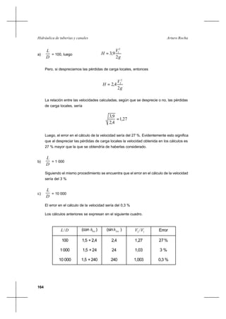 164
Arturo RochaHidráulica de tuberías y canales
a)
D
L
= 100, luego
g
V
H
2
9,3
2
1
=
Pero, si despreciamos las pérdidas de carga locales, entonces
g
V
H
2
4,2
2
2
=
La relación entre las velocidades calculadas, según que se desprecie o no, las pérdidas
de carga locales, sería
27,1
4,2
9,3
=
Luego, el error en el cálculo de la velocidad sería del 27 %. Evidentemente esto significa
que al despreciar las pérdidas de carga locales la velocidad obtenida en los cálculos es
27 % mayor que la que se obtendría de haberlas considerado.
b)
D
L
= 1 000
Siguiendo el mismo procedimiento se encuentra que el error en el cálculo de la velocidad
sería del 3 %
c)
D
L
= 10 000
El error en el cálculo de la velocidad sería del 0,3 %
Los cálculos anteriores se expresan en el siguiente cuadro.
DL/ (con loch ) (sin loch ) 12 /VV Error
100
1000
10 000
1,5 +2,4
1,5 +24
1,5 +240
2,4
24
240
1,27
1,03
1,003
27%
3 %
0,3 %
 