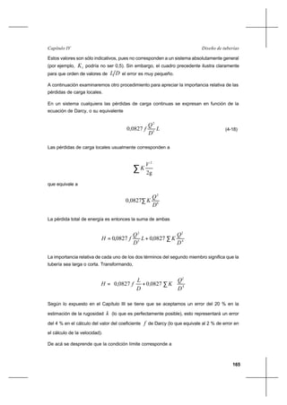 165
Diseño de tuberíasCapítulo IV
Estos valores son sólo indicativos, pues no corresponden a un sistema absolutamente general
(por ejemplo, 1K podría no ser 0,5). Sin embargo, el cuadro precedente ilustra claramente
para que orden de valores de DL el error es muy pequeño.
A continuación examinaremos otro procedimiento para apreciar la importancia relativa de las
pérdidas de carga locales.
En un sistema cualquiera las pérdidas de carga continuas se expresan en función de la
ecuación de Darcy, o su equivalente
L
D
Q
f 5
2
0827,0 (4-18)
Las pérdidas de carga locales usualmente corresponden a
∑ 2g
2
V
K
que equivale a
4
2
0827,0
D
Q
K∑
La pérdida total de energía es entonces la suma de ambas
4
2
5
2
0827,00827,0
D
Q
KL
D
Q
fH ∑+=
La importancia relativa de cada uno de los dos términos del segundo miembro significa que la
tubería sea larga o corta. Transformando,
4
2
082700827,0
D
Q
K,
D
L
fH 





∑+=
Según lo expuesto en el Capítulo III se tiene que se aceptamos un error del 20 % en la
estimación de la rugosidad k (lo que es perfectamente posible), esto representará un error
del 4 % en el cálculo del valor del coeficiente f de Darcy (lo que equivale al 2 % de error en
el cálculo de la velocidad).
De acá se desprende que la condición límite corresponde a
 
