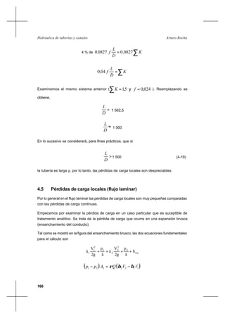 166
Arturo RochaHidráulica de tuberías y canales
4 % de ∑= K,
D
L
f, 0827008270
∑= K
D
L
f,040
Examinemos el mismo sistema anterior (∑ == y 024,05,1 fK ). Reemplazando se
obtiene,
=
D
L
1 562,5
≈
D
L
1 500
En lo sucesivo se considerará, para fines prácticos, que si
>
D
L
1 500 (4-19)
la tubería es larga y, por lo tanto, las pérdidas de carga locales son despreciables.
4.5 Pérdidas de carga locales (flujo laminar)
Por lo general en el flujo laminar las perdidas de carga locales son muy pequeñas comparadas
con las pérdidas de carga continuas.
Empecemos por examinar la pérdida de carga en un caso particular que es suceptible de
tratamiento analítico. Se trata de la pérdida de carga que ocurre en una expansión brusca
(ensanchamiento del conducto).
Tal como se mostró en la figura del ensanchamiento brusco, las dos ecuaciones fundamentales
para el cálculo son
loc
2
2
2
2
1
2
1
1 h
ã
p
2g
V
á
ã
p
2g
V
á ++=+
( ) ( )1122221 VVQApp ββρ −=−
 