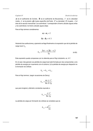 167
Diseño de tuberíasCapítulo IV
α es el coeficiente de Coriolis, β es el coeficiente de Boussinesq, V es la velocidad
media, p es la presión, γ el peso específico del fluido, ρ su densidad, Q el gasto, A el
área de la sección transversal. Los subíndices 1 corresponden al tramo ubicado aguas arriba
y los subíndices 2 al tramo ubicado aguas abajo.
Para el flujo laminar consideramos
221 ==αα
3/421 == ββ
Haciendo las sustituciones y operando se llega finalmente a la expresión que da la pérdida de
carga local loch
( )( )
g
VVVV
hloc
3
3 2121
−−
= (4-20)
Esta expresión puede compararse con la obtenida para el flujo turbulento, ec. 4-7.
En el caso más general una pérdida de carga local está formada por dos componentes: a) la
pérdida de energía por rozamiento con el contorno, b) la pérdida de energía por disipación en
la formación de vórtices
vortrozloc hhh +=
Para el flujo laminar, (según ecuaciones de Darcy)
g
V
D
L
hroz
2Re
64 2
=
que para longitud y diámetro constantes equivale a
g
VA
hroz
2Re
2
=
La pérdida de carga por formación de vórtices se considera que es
g
V
Bhvort
2
2
=
 
