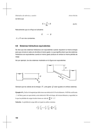 168
Arturo RochaHidráulica de tuberías y canales
se tiene que
B
A
K +=
Re
(4-21)
Naturalmente que si el flujo es turbulento
K → B
A y B son dos constantes.
4.6 Sistemas hidráulicos equivalentes
Se dice que dos sistemas hidráulicos son equivalentes cuando requieran la misma energía
para que circule en cada uno de ellos el mismo gasto. Lo que significa decir que dos sistemas
hidráulicos son equivalentes cuando el mismo gasto produce en ambos la misma pérdida de
carga.
Así por ejemplo, los dos sistemas mostrados en la figura son equivalentes
Siempre que los valores de la energía H y del gasto Q sean iguales en ambos sistemas.
Ejemplo 4.9 ¿Cuál es la longitud que debe tener una tubería de 0,10 m de diámetro, 0,020 de coeficiente
f de Darcy para ser equivalente a otra tubería de 100 m de largo, del mismodiámetro y rugosidad, en
la que las pérdidas de cargas locales tienen un valor de ∑K = 2 ?
Solución. La pérdida de carga debe ser igual en ambos sistemas
∑+=
g
V
K
g
V
D
L
f
g
V
D
L
f e
222
222
H
Q
Q
H
 