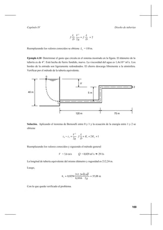 169
Diseño de tuberíasCapítulo IV
2
2
2
+=
D
L
f
g
V
D
L
f e
Reemplazando los valores conocidos se obtiene e
L = 110 m.
Ejemplo 4.10 Determinar el gasto que circula en el sistema mostrado en la figura. El diámetro de la
tubería es de 4”. Está hecha de fierro fundido, nuevo. La viscosidad del agua es 1,4x10-6
m2
/s. Los
bordes de la entrada son ligeramente redondeados. El chorro descarga libremente a la atmósfera.
Verificar por el método de la tubería equivalente.
Solución. Aplicando el teorema de Bernoulli entre 0 y 1 y la ecuación de la energía entre 1 y 2 se
obtiene






+++=− 12
2
21
2
20 KK
D
L
f
g
V
zz
Reemplazando los valores conocidos y siguiendo el método general
V = 3,6 m/s Q = 0,029 m3
/s ≈ 29 l/s
La longitud de tubería equivalente del mismo diámetro y rugosidad es 212,24 m.
Luego,
( ) m08,35
2
6,3
1016,0
24,212
0254,0
2
g
hf ==
Con lo que queda verificado el problema.
H
0
1
5 m40 m
2
120 m 75 m
 