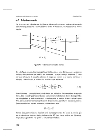 170
Arturo RochaHidráulica de tuberías y canales
4.7 Tuberías en serie
Se dice que dos o más tuberías, de diferente diámetro y/o rugosidad, están en serie cuando
se hallan dispuestas una a continuación de la otra de modo que por ellas escurre el mismo
caudal.
En esta figura se presenta un caso particular de tuberías en serie. Corresponde a un sistema
formado por dos tramos que conecta dos estanques. La carga o energía disponible H debe
ser igual a la suma de todas las pérdidas de carga que ocurren en el sistema (continuas y
locales). Esta condición se expresa por la ecuación de la energía
∑++= loch
g
V
D
L
f
g
V
D
L
fH
22
2
2
2
2
2
2
1
1
1
1 (4-22)
Los subíndices 1 corresponden al primer tramo, los subíndices 2 corresponden al segundo
tramo. Esta ecuación podría extenderse a cualquier número de tramos. Dentro de las pérdidas
de carga locales se está considerando, operativamente, la energía de velocidad del chorro
final. La ecuación de la energía junto con la de continuidad, constituyen las dos ecuaciones
fundamentales para resolver un sistema de tuberías en serie.
QQQ == 21
Para la resolución del sistema mostrado en la figura se presentan dos casos. El primero, que
es el más simple, tiene por incógnita la energía H . Son datos básicos los diámetros,
longitudes, rugosidades y el gasto. La solución es inmediata.
H
Q
L. E.
L. P.
1
2
1
Q2=
Figura 4.6 Tuberías en serie (dos tramos)
 