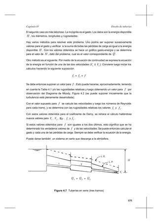 171
Diseño de tuberíasCapítulo IV
El segundo caso es más laborioso. La incógnita es el gasto. Los datos son la energía disponible
H , los diámetros, longitudes y rugosidades.
Hay varios métodos para resolver este problema. Uno podría ser suponer sucesivamente
valores para el gasto y verificar si la suma de todas las pérdidas de carga es igual a la energía
disponible H . Con los valores obtenidos se hace un gráfico gasto-energía y se determina
para el valor de H , dato del problema, cual es el valor correspondiente de Q .
Otro método es el siguiente. Por medio de la ecuación de continuidad se expresa la ecuación
de la energía en función de una de las dos velocidades ( 1V ó 2V ). Conviene luego iniciar los
cálculos haciendo la siguiente suposición
fff == 21
Se debe entonces suponer un valor para f . Esto puede hacerse, aproximadamente, teniendo
en cuenta la Tabla 4.1 y/o las rugosidades relativas y luego obteniendo un valor para f por
observación del Diagrama de Moody, Figura 4.2 (se puede suponer inicialmente que la
turbulencia está plenamente desarrollada).
Con el valor supuesto para f se calcula las velocidades y luego los números de Reynolds
para cada tramo, y se determina con las rugosidades relativas los valores 1f y 2f .
Con estos valores obtenidos para el coeficiente de Darcy, se rehace el cálculo hallándose
nuevos valores para 1V , 2V , Re , 1f y 2f .
Si estos valores obtenidos para f son iguales a los dos últimos, esto significa que se ha
determinado los verdaderos valores de f y de las velocidades. Se puede entonces calcular el
gasto y cada una de las pérdidas de carga. Siempre se debe verificar la ecuación de la energía.
Puede darse también un sistema en serie que descarga a la atmósfera.
H
Q
L. E.
L. P.
1 2
1
Q2=
3
3
Q=
Vs
Figura 4.7 Tuberías en serie (tres tramos)
 