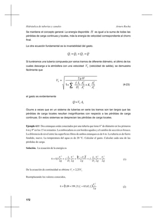 172
Arturo RochaHidráulica de tuberías y canales
Se mantiene el concepto general. La energía disponible H es igual a la suma de todas las
pérdidas de carga continuas y locales, más la energía de velocidad correspondiente al chorro
final.
La otra ecuación fundamental es la invariabilidad del gasto.
QQQQ === 321
Si tuviéramos una tubería compuesta por varios tramos de diferente diámetro, el último de los
cuales descarga a la atmósfera con una velocidad SV (velocidad de salida), se demuestra
fácilmente que
∑=






++
= n
i i
S
i
i
S
i
ii
S
A
A
K
A
A
D
Lf
Hg
V
1
2
2
2
2
2
1 (4-23)
el gasto es evidentemente
SS AVQ =
Ocurre a veces que en un sistema de tuberías en serie los tramos son tan largos que las
pérdidas de carga locales resultan insignificantes con respecto a las pérdidas de carga
continuas. En estos sistemas se desprecian las pérdidas de carga locales.
Ejemplo 4.11 Dos estanques están conectados por una tubería que tiene 6” de diámetro en los primeros
6my9”en los 15 m restantes. La embocadura es con bordes agudos y el cambio de sección es brusco.
La diferencia de nivel entre las superficies libres de ambos estanques es de 6 m. La tubería es de fierro
fundido, nuevo. La temperatura del agua es de 20 °C. Calcular el gasto. Calcular cada una de las
pérdidas de carga.
Solución. La ecuación de la energía es
( )
g
V
g
V
D
L
f
g
VV
g
V
D
L
f
g
V
22222
5,06
2
2
2
2
2
2
2
2
21
2
1
1
1
1
2
1
++
−
++= (1)
De la ecuación de continuidad se obtiene 21
25,2 VV =
Reemplazando los valores conocidos,
( )
g
V
ff
2
62,6521,19909,56
2
2
21 ++= (2)
 