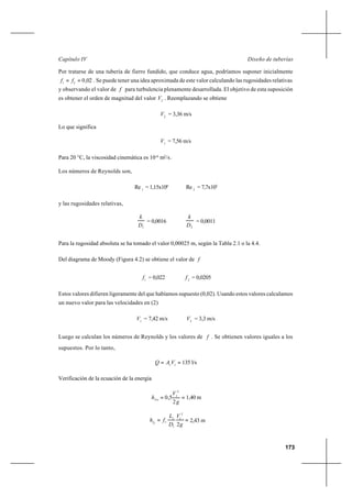 173
Diseño de tuberíasCapítulo IV
Por tratarse de una tubería de fierro fundido, que conduce agua, podríamos suponer inicialmente
02,021
== ff . Se puede tener una idea aproximada de este valor calculando las rugosidades relativas
y observando el valor de f para turbulencia plenamente desarrollada. El objetivo de esta suposición
es obtener el orden de magnitud del valor 2
V . Reemplazando se obtiene
2
V = 3,36 m/s
Lo que significa
1
V = 7,56 m/s
Para 20 °C, la viscosidad cinemática es 10-6
m2
/s.
Los números de Reynolds son,
1
Re = 1,15x106
2
Re = 7,7x105
y las rugosidades relativas,
1D
k
= 0,0016
2D
k
= 0,0011
Para la rugosidad absoluta se ha tomado el valor 0,00025 m, según la Tabla 2.1 o la 4.4.
Del diagrama de Moody (Figura 4.2) se obtiene el valor de f
1
f = 0,022 2
f = 0,0205
Estos valores difieren ligeramente del que habíamos supuesto (0,02). Usando estos valores calculamos
un nuevo valor para las velocidades en (2)
1
V = 7,42 m/s 2
V = 3,3 m/s
Luego se calculan los números de Reynolds y los valores de f . Se obtienen valores iguales a los
supuestos. Por lo tanto,
== 11
VAQ 135 l/s
Verificación de la ecuación de la energía
==
g
V
hloc
2
5,0
2
1
1,40 m
==
g
V
D
L
fhf
2
2
1
1
1
11
2,43 m
 