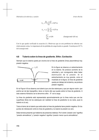 174
Arturo RochaHidráulica de tuberías y canales
( ) =
−
=
g
VV
hloc
2
2
21
0,87 m
==
g
V
D
L
fhf
2
2
2
2
2
22
0,75 m
=
g
V
2
2
2
0,56 (Energía total: 6,01 m)
Con lo que queda verificada la ecuación (1). Obsérvese que en este problema las tuberías son
relativamente cortas. La importancia de las pérdidas de carga locales es grande. Constituyen el 47 %
de la energía total.
4.8 Tubería sobre la línea de gradiente. Sifón. Cavitación
Siempre que la tubería queda por encima de la línea de gradiente (línea piezométrica) hay
presión negativa.
En la figura se observa un estrechamiento
en la tubería. Se produce aumento de la
velocidad y por consiguiente debe haber
disminución de la presión. Si el
estrechamiento es muy grande, como el
mostrado en la figura, la línea de gradiente
queda por debajo de la tubería y se produce
presión negativa.
En la Figura 4.8 se observa una tubería que une dos estanques y que por alguna razón, que
podría ser de tipo topográfico, tiene un tramo alto que queda sobre la línea de gradiente. A
este sistema hidráulico se le denomina sifón. H es la carga.
La línea de gradiente está representada aproximadamente por la línea recta que une las
superficies libres de los estanques (en realidad la línea de gradiente no es recta, pues la
tubería no lo es).
Todo el tramo de la tubería que está sobre la línea de gradiente tiene presión negativa. En los
puntos de intersección entre la línea de gradiente y la tubería la presión es cero.
Debe tenerse presente que hablamos de presiones relativas. Por lo tanto “presión cero” significa
“presión atmosférica” y “presión negativa” significa “presión menor que la atmosférica”.
L. P.
 