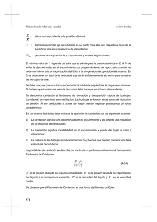 176
Arturo RochaHidráulica de tuberías y canales
γ
p
: altura correspondiente a la presión absoluta
z : sobreelevación del eje de la tubería en su punto más alto, con respecto al nivel de la
superficie libre en el reservorio de alimentación
ACfh : pérdidas de carga entre A y C (continuas y locales según el caso)
El máximo valor de z depende del valor que se admite para la presión absoluta en C. A fin de
evitar la discontinuidad en el escurrimiento por desprendimiento de vapor, esta presión no
debe ser inferior a la de vaporización del fluido a la temperatura de operación del sistema. En
C se debe tener un valor de la velocidad que sea lo suficientemente alto como para arrastrar
las burbujas de aire.
Se debe procurar que en el tramo ascendente de la tubería las pérdidas de carga sean mínimas.
Si hubiera que instalar una válvula de control debe hacerse en el tramo descendente.
Se denomina cavitación al fenómeno de formación y desaparición rápida de burbujas
(cavidades) de vapor en el seno del líquido. Las burbujas se forman en las zonas de reducción
de presión. Al ser conducidas a zonas de mayor presión explotan provocando un ruido
característico.
En un sistema hidráulico debe evitarse la aparición de cavitación por las siguientes razones
a) La cavitación significa una discontinuidad en el escurrimiento y por lo tanto una reducción
de la eficiencia de conducción.
b) La cavitación significa inestabilidad en el escurrimiento y puede dar lugar a ruido o
vibraciones.
c) La ruptura de las burbujas produce tensiones muy fuertes que pueden conducir a la falla
estructural de la tubería.
La posibilidad de cavitación se describe por medio de un parámetro adimensional denominado
Parámetro de Cavitación
22
/Vñ
pp v−
(4-24)
p es la presión absoluta en el punto considerado, vp es la presión absoluta de vaporización
del líquido a la temperatura existente, ρ es la densidad del líquido y V es la velocidad
media.
Se observa que el Parámetro de Cavitación es una forma del Número de Euler.
 