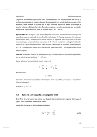 177
Diseño de tuberíasCapítulo IV
La presión absoluta de vaporización varía, como es sabido, con la temperatura. Hay curvas y
gráficos que expresan la presión absoluta de vaporización en función de la temperatura. Sin
embargo, debe tenerse en cuenta que el agua contiene impurezas, sales, que obligan a
aceptar valores prácticos diferentes. Para temperaturas normales se acepta que la presión
absoluta de vaporización del agua es el orden de 0,2 a 0,3 kg/cm2
.
Ejemplo 4.12 Dos estanques A y B (Figura 4.8) están conectados por una tubería que pasa por un
punto C, ubicado por encima de la superficie libre del estanque A. Calcular la máxima elevación que
puede tener el punto C de modo que la presión absoluta en el punto C sea el equivalente a 2,4 m de
columna de agua (esta condición es impuesta a fin de evitar la cavitación). La longitud total de la
tubería es de 1 000 m. La longitud entre A y C es 400 m. La diferencia de nivel entre ambos estanques
es 15 m. El diámetro de la tubería es 0,4 m. Considerar que el coeficiente f de Darcy es 0,04. Calcular
además el gasto.
Solución. Se aplica la ecuación de la energía entre A y B (despreciando las pérdidas de carga locales
por ser tubería larga). Se obtiene V = 1,71 m/s.
Luego aplicamos la ecuación de la energía entre A y C
g
V
D
L
fz
p
g
V AC
22
0
22
+++=
γ
Reemplazando,
z = 1,78 m
La máxima elevación que puede tener la tubería en el punto C es 1,78 m, con respecto a la superficie
libre del estanque A.
El gasto es Q = 215 l/s
4.9 Tubería con boquilla convergente final
Si al final de una tubería se coloca una boquilla tronco-cónica convergente disminuye el
gasto, pero aumenta la potencia del chorro.
La pérdida de carga en la boquilla viene dada por
g
V
c
h S
v
loc
2
1
1
2
2 





−= (4-25)
 
