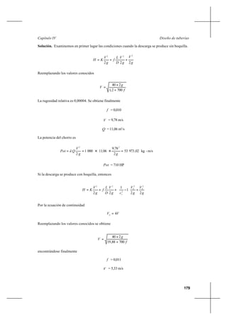 179
Diseño de tuberíasCapítulo IV
Solución. Examinemos en primer lugar las condiciones cuando la descarga se produce sin boquilla.
g
V
g
V
D
L
f
g
V
KH
222
222
++=
Reemplazando los valores conocidos
f
g
V
7002,1
240
+
×
=
La rugosidad relativa es 0,00004. Se obtiene finalmente
f = 0,010
V = 9,78 m/s
Q = 11,06 m3
/s
La potencia del chorro es
m/s-kg0297353
2
789
06110001
2
22
,
g
,
,
g
V
QãPot === ××
Pot = 710 HP
Si la descarga se produce con boquilla, entonces
g
V
g
V
cg
V
D
L
f
g
V
KH SS
v 22
1
1
22
22
2
22
+







−++=
Por la ecuación de continuidad
VVS
4=
Reemplazando los valores conocidos se obtiene
f
g
V
70088,19
240
+
×
=
encontrándose finalmente
f = 0,011
V = 5,33 m/s
 