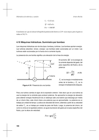 180
Arturo RochaHidráulica de tuberías y canales
S
V = 21,32 m/s
Q = 6,03 m3
/s
Pot = 1 840 HP
Concluimos así que al colocar la boquilla la potencia del chorro es 2,59 veces mayor, pero el gasto se
reduce al 54,5 %
4.10 Máquinas hidráulicas. Suministro por bombeo
Las máquinas hidráulicas son de dos tipos: bombas y turbinas. Las bombas aportan energía.
Las turbinas absorben, toman, energía. Las bombas están accionadas por un motor. Las
turbinas están accionadas por la fuerza de la corriente líquida.
La presencia de una bomba significa una elevación de la línea de energía.
El aumento E∆ en la energía de
la corriente depende del gasto, del
peso específico del fluido y de la
potencia
Q
Pot
E
γ
=∆ (4-28)
1E es la energía inmediatamente
antes de la bomba y 2E es la
energía inmediatamente después.
Para una turbina cambia el signo de la expresión anterior. Vale decir que en una turbina se
usa la energía de la corriente para producir potencia. Se aprovecha la energía de elevación
para obtener energía mecánica.Si de un estanque sale una tubería que descarga por medio
de un chorro libre, este chorro tiene una potencia que es aprovechable. La potencia es un
trabajo por unidad de tiempo. La altura de velocidad del chorro, obtenida a partir de su velocidad
de salida SV , es un trabajo por unidad de peso del fluido. Luego, la potencia del chorro, tal
como lo vimos en el apartado anterior, es igual al producto del gasto por el peso específico del
fluido y por la altura de velocidad.
g
V
QPot S
2
2
γ=
E1
L. E.
Tubería
2E
∆ E
B
Figura 4.10 Presencia de una bomba
 