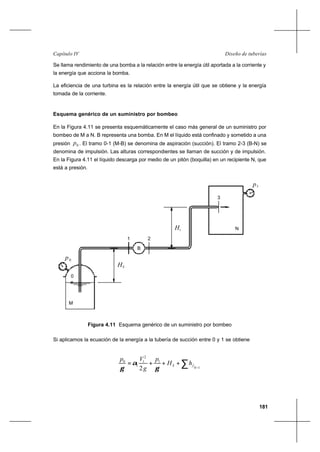 181
Diseño de tuberíasCapítulo IV
Se llama rendimiento de una bomba a la relación entre la energía útil aportada a la corriente y
la energía que acciona la bomba.
La eficiencia de una turbina es la relación entre la energía útil que se obtiene y la energía
tomada de la corriente.
Esquema genérico de un suministro por bombeo
En la Figura 4.11 se presenta esquemáticamente el caso más general de un suministro por
bombeo de M a N. B representa una bomba. En M el líquido está confinado y sometido a una
presión 0p . El tramo 0-1 (M-B) se denomina de aspiración (succión). El tramo 2-3 (B-N) se
denomina de impulsión. Las alturas correspondientes se llaman de succión y de impulsión.
En la Figura 4.11 el líquido descarga por medio de un pitón (boquilla) en un recipiente N, que
está a presión.
Si aplicamos la ecuación de la energía a la tubería de succión entre 0 y 1 se obtiene
∑ −
+++=
10
1
2
1
1
0
2
fS hH
p
g
Vp
γ
α
γ
HS
iH
B
0
21
0p
3
p3
M
N
Figura 4.11 Esquema genérico de un suministro por bombeo
 