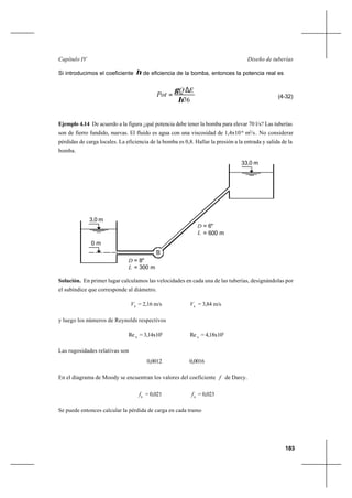 183
Diseño de tuberíasCapítulo IV
Si introducimos el coeficiente η de eficiencia de la bomba, entonces la potencia real es
76η
γ EQ
Pot
∆
= (4-32)
Ejemplo 4.14 De acuerdo a la figura ¿qué potencia debe tener la bomba para elevar 70 l/s? Las tuberías
son de fierro fundido, nuevas. El fluido es agua con una viscosidad de 1,4x10-6
m2
/s. No considerar
pérdidas de carga locales. La eficiencia de la bomba es 0,8. Hallar la presión a la entrada y salida de la
bomba.
Solución. En primer lugar calculamos las velocidades en cada una de las tuberías, designándolas por
el subíndice que corresponde al diámetro.
8
V = 2,16 m/s 6
V = 3,84 m/s
y luego los números de Reynolds respectivos
8
Re = 3,14x105
6
Re = 4,18x105
Las rugosidades relativas son
0,0012 0,0016
En el diagrama de Moody se encuentran los valores del coeficiente f de Darcy..
8
f = 0,021 6
f = 0,023
Se puede entonces calcular la pérdida de carga en cada tramo
B
3,0 m
0 m
33,0 m
D = 8"
L = 300 m
= 600 mL
D = 6"
 