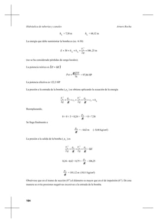 184
Arturo RochaHidráulica de tuberías y canales
8fh = 7,38 m 6fh = 68,12 m
La energía que debe suministrar la bomba es (ec. 4-30)
m25,106
2
30
2
6
68
g
V
hhE ff =+++=
(no se ha considerado pérdidas de carga locales).
La potencia teórica es ( )EH ∆=
76
HQ
Pot
γ
= = 97,86 HP
La potencia efectiva es 122,3 HP
La presión a la entrada de la bomba ( E
p ) se obtiene aplicando la ecuación de la energía
8
2
8
0
0
2
0
22
fE
E
hz
p
g
V
z
p
g
V
+++=++
γγ
Reemplazando,
0 + 0 + 3 = 0,24 +
γ
Ep
+ 0 + 7,38
Se llega finalmente a
γ
Ep
= - 4,62 m (- 0,46 kg/cm2
)
La presión a la salida de la bomba ( S
p ) es
E
p
g
Vp
g
V SE
∆−+=+
γγ 22
2
6
2
8
0,24 - 4,62 = 0,75 +
γ
Sp
- 106,25
γ
Sp
= 101,12 m (10,11 kg/cm2
)
Obsérvese que en el tramo de succión (8”) el diámetro es mayor que en el de impulsión (6”). De esta
manera se evita presiones negativas excesivas a la entrada de la bomba.
 