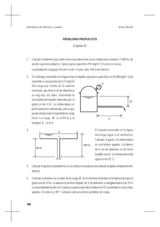 186
Arturo RochaHidráulica de tuberías y canales
PROBLEMAS PROPUESTOS
(Capítulo IV)
1. Calcular el diámetro que debe tener una tubería de acero rolado para conducir 1 500 l/s, de
aceite cuya viscosidad es 1 poise (peso específico 910 kg/m3
). El acero es nuevo.
La pérdida de carga por fricción es de 1 m por cada 100 m de tubería.
2. En el tanque mostrado en la figura hay un líquido cuyo peso específico es de 900 kg/m3
.Está
sometido a una presión de 0,12 kg/cm2
.
Descarga por medio de la tubería
mostrada, que tiene 4 cm de diámetro y
es muy lisa, de cobre. Determinar la
viscosidad del líquido sabiendo que el
gasto es de 4 l/s. La embocadura es
perfectamente redondeada, por lo que
puededespreciarselapérdidadecarga
local. La carga H es 0,90 m y la
longitud L es 8 m.
3. El sistema mostrado en la figura
descarga agua a la atmósfera.
Calcular el gasto. La embocadura
es con bordes agudos. La tubería
de 6 cm de diámetro es de fierro
fundido nuevo. La temperatura del
agua es de 20 °C.
4. Calcularelgastoenelproblema3sisecolocaenlatuberíaunaválvuladeglobocompletamente
abierta.
5. Calcular cual debe ser el valor de la carga H en el sistema mostrado en la figura para que el
gasto sea de 10 l/s. La tubería es de fierro forjado, de 3” de diámetro. La longitud total es de 75 m.
Laviscosidaddelaceitees0,1poiseysupesoespecíficorelativoes0,9.Laentradaesconb ordes
agudos. El codo es a 90°. Calcular cada una de las pérdidas de carga.
H
p
L
100 m
80 m
0
1
2
 