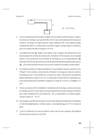 187
Diseño de tuberíasCapítulo IV
(k = 4,5 x 10-5
m)
6. Se tiene una tubería de fierro fundido, asfaltado, de 6” de diámetro y 80 m de largo. La tubería
arranca de un estanque cuya superficie libre está 5 m por encima del punto de descarga de
la tubería. A lo largo de la tubería hay dos codos standard de 90° y una válvula de globo
completamenteabierta.Laembocaduraesconbordesagudos.Calcularelgasto.Considérese
que la viscosidad cinemática del agua es 10-6
m2
/s.
7. La pérdida de presión p∆ debida a una válvula, codo o cualquier otra obstrucción en una
tubería depende de la forma de la obstrucción, del diámetro D de la tubería, de la velocidad
media V del escurrimiento, de la densidad ρ del fluido y de su viscosidad dinámica µ.
Determinarlaformamásgeneraldeunaecuacióndimensionalmentehomogéneaparaobtener
p∆ . ¿Qué forma particular tomaría esta ecuación cuando la viscosidad es despreciable?
8. En el tanque mostrado en la figura del problema 2, hay un líquido cuyo peso específico es de
750 kg/m3
. Está sometido a una presión de 0,04 kg/cm2
. Descarga por medio de la tubería
mostrada que tiene 4 cm de diámetro y es muy lisa, de cobre. Determinar la viscosidad del
líquido sabiendo que el gasto es de 1 l/s. La embocadura es perfectamente redondeada, por
lo que puede despreciarse la pérdida de carga local. La carga H es 0,30 m y la longitud L es
20 m.
9. Se tiene una tubería de fierro fundido de 6” de diámetro y 80 m de largo. La tubería arranca de
un estanque que tiene 5 m de carga con respecto al punto de descarga. A lo largo de la tubería
hay 2 codos standard de 90° y una válvula ( K = 10). La embocadura es con bordes agudos.
Calcular el gasto (T = 20 °C).
10. Dosestanquescuyadiferenciadenivelesde25mestánunidosporunatuberíade6”dediámetro
y1550mdelongitud(asbesto-cemento,nuevo). Laviscosidaddelaguaes10-6
m2
/s.Calcularel
gasto.
11. ¿Cuál es la diferencia de nivel que debería existir entre los dos estanques del problema
anterior para que el gasto sea de 50 l/s?.
H
 
