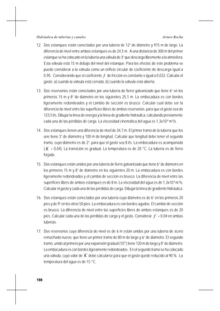 188
Arturo RochaHidráulica de tuberías y canales
12. Dos estanques están conectados por una tubería de 12” de diámetro y 915 m de largo. La
diferencia de nivel entre ambos estanques es de 24,5 m. A una distancia de 300 m del primer
estanquesehacolocadoenlatuberíaunaválvulade3”quedescargalibrementealaatmósfera.
Esta válvula está 15 m debajo del nivel del estanque. Para los efectos de este problema se
puede considerar a la válvula como un orificio circular de coeficiente de descarga igual a
0,95. Considerando que el coeficiente f de fricción es constante e igual a 0,032. Calcular el
gasto: a) cuando la válvula está cerrada, b) cuando la válvula está abierta.
13. Dos reservorios están conectados por una tubería de fierro galvanizado que tiene 6” en los
primeros 15 m y 8” de diámetro en los siguientes 25,1 m. La embocadura es con bordes
ligeramente redondeados y el cambio de sección es brusco. Calcular cual debe ser la
diferencia de nivel entre las superficies libres de ambos reservorios para que el gasto sea de
123,5 l/s. Dibujar la línea de energía y la línea de gradiente hidráulica, calculando previamente
cada una de las pérdidas de carga. La viscosidad cinemática del agua es 1,3x10-6
m2
/s.
14. Dos estanques tienen una diferencia de nivel de 34,7 m. El primer tramo de la tubería que los
une tiene 3” de diámetro y 100 m de longitud. Calcular que longitud debe tener el segundo
tramo, cuyo diámetro es de 2”, para que el gasto sea 8 l/s. La embocadura es acampanada
( K = 0,04). La transición es gradual. La temperatura es de 20 °C. La tubería es de fierro
forjado.
15. Dos estanques están unidos por una tubería de fierro galvanizado que tiene 6” de diámetro en
los primeros 15 m y 8” de diámetro en los siguientes 20 m. La embocadura es con bordes
ligeramente redondeados y el cambio de sección es brusco. La diferencia de nivel entre las
superficies libres de ambos estanques es de 8 m. La viscosidad del agua es de 1,3x10-6
m2
/s.
Calcular el gasto y cada una de las pérdidas de carga. Dibujar la línea de gradiente hidráulica.
16. Dos estanques están conectados por una tubería cuyo diámetro es de 6” en los primeros 20
pies y de 9” en los otros 50 pies. La embocadura es con bordes agudos. El cambio de sección
es brusco. La diferencia de nivel entre las superficies libres de ambos estanques es de 20
pies. Calcular cada una de las pérdidas de carga y el gasto. Considerar f = 0,04 en ambas
tuberías.
17. Dos reservorios cuya diferencia de nivel es de 6 m están unidos por una tubería de acero
remachado nuevo, que tiene un primer tramo de 80 m de largo y 6” de diámetro. El segundo
tramo, unido al primero por una expansión gradual (10°) tiene 120 m de largo y 8” de diámetro.
Laembocaduraesconbordesligeramenteredondeados. Enelsegundotramosehacolocado
una válvula, cuyo valor de K debe calcularse para que el gasto quede reducido al 90 %. La
temperatura del agua es de 15 °C.
 