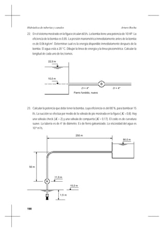 190
Arturo RochaHidráulica de tuberías y canales
22. En el sistema mostrado en la figura circulan 60 l/s. La bomba tiene una potencia de 10 HP. La
eficiencia de la bomba es 0,85. La presión manométrica inmediatamente antes de la bomba
es de 0,06 kg/cm2
. Determinar cual es la energía disponible inmediatamente después de la
bomba. El agua está a 20 °C. Dibujar la línea de energía y la línea piezométrica. Calcular la
longitud de cada uno de los tramos.
23. Calcular la potencia que debe tener la bomba, cuya eficiencia es del 80 %, para bombear 15
l/s. La succión se efectúa por medio de la válvula de pie mostrada en la figura ( K = 0,8). Hay
una válvula check (K = 2) y una válvula de compuerta (K = 0,17). El codo es de curvatura
suave. La tubería es de 4” de diámetro. Es de fierro galvanizado. La viscosidad del agua es
10-6
m2
/s.
B
22,0 m
10,0 m
D = 4"
Fierro fundido, nuevo
= 4"D
50 m
250 m
90,0 m
B
11,5 m
10,0 m
1,5 m
 