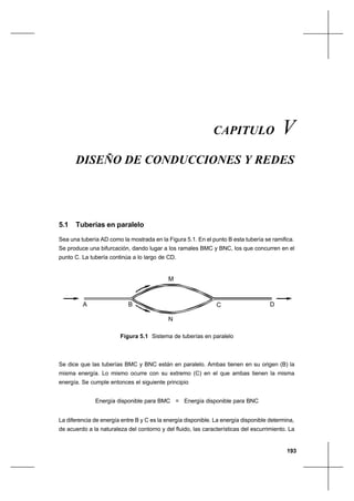 193
Diseño de conducciones y redesCapítulo V
CAPITULO V
DISEÑO DE CONDUCCIONES Y REDES
5.1 Tuberías en paralelo
Sea una tubería AD como la mostrada en la Figura 5.1. En el punto B esta tubería se ramifica.
Se produce una bifurcación, dando lugar a los ramales BMC y BNC, los que concurren en el
punto C. La tubería continúa a lo largo de CD.
Figura 5.1 Sistema de tuberías en paralelo
Se dice que las tuberías BMC y BNC están en paralelo. Ambas tienen en su origen (B) la
misma energía. Lo mismo ocurre con su extremo (C) en el que ambas tienen la misma
energía. Se cumple entonces el siguiente principio
Energía disponible para BMC = Energía disponible para BNC
La diferencia de energía entre B y C es la energía disponible. La energía disponible determina,
de acuerdo a la naturaleza del contorno y del fluido, las características del escurrimiento. La
A B C D
M
N
 