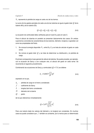 195
Diseño de conducciones y redesCapítulo V
fh representa la pérdida de carga en cada uno de los tramos.
La suma de los gastos parciales de cada una de las tuberías es igual al gasto total Q de la
tubería AB (y de la tubería CD).
54321 QQQQQQ ++++= (5-2)
La ecuación de continuidad debe verificarse para el nudo B y para el nudo C.
Para el cálculo de tuberías en paralelo se presentan básicamente dos casos. En ambos
suponemos conocidas las características de las tuberías, diámetro, longitud y rugosidad, así
como las propiedades del fluido.
1. Se conoce la energía disponible fh entre B y C y se trata de calcular el gasto en cada
ramal.
2. Se conoce el gasto total Q y se trata de determinar su distribución y la pérdida de
carga.
El primero corresponde al caso general de cálculo de tuberías. Se puede proceder, por ejemplo,
con la ecuación de Darcy o con cualquier otra, al cálculo del gasto en cada ramal. Se
recomienda el siguiente procedimiento.
Combinando las ecuaciones de Darcy y continuidad ( VAQ = ) se obtiene
2
5
0827,0 Q
D
Lf
hf = (5-3)
expresión en la que,
fh : pérdida de carga en el tramo considerado
f : coeficiente de Darcy
L : longitud del tramo considerado
D : diámetro de la tubería
Q : gasto
de la que obtenemos inmediatamente
2
15
477,3 fh
Lf
D
Q = (5-4)
Para una tubería dada los valores del diámetro y la longitud son constantes. En muchos
casos se puede considerar que f también es constante, por lo menos para un determinado
 