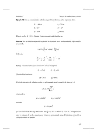 197
Diseño de conducciones y redesCapítulo V
Ejemplo 5.1 Para un sistema de dos tuberías en paralelo se dispone de los siguientes datos
1
L = 1 000 m 2
L = 750 m
1
D = 16’’’ 2
D = 12’’’
1
f = 0,018 2
f = 0,018
El gasto total es de 100 l/s. Calcular el gasto en cada una de las tuberías.
Solución. Por ser tuberías en paralelo la pérdida de carga debe ser la misma en ambas. Aplicamos la
ecuación 5-3
2
25
2
222
15
1
11
0827008270 Q
D
Lf
,Q
D
Lf
, =
de donde,
16,3
12
16
1000
750
55
2
1
1
2
2
2
2
1
=





=





=
D
D
L
L
Q
Q
Se llega así a un sistema de dos ecuaciones con dos incógnitas
21
78,1 QQ = 1,021
=+ QQ
Obteniéndose finalmente
2
Q = 36 l/s 1
Q = 64 l/s
El método alternativo de solución consiste en aplicar a cada ramal la ecuación de descarga 5-4
2
15
477,3 fh
Lf
D
Q =
obteniéndose
2
1
0863,01 fhQ = 2
1
0485,02 fhQ =
sumando
2
1
1348,0 fhQ =
que es la ecuación de descarga del sistema. Para Q =0,1m3
/s se obtiene fh =0,55m.Alreemplazareste
valor en cada una de las dos ecuaciones se obtiene el gasto en cada ramal. El método es extensible a
cualquier número de ramales.
 