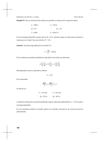 198
Arturo RochaHidráulica de tuberías y canales
Ejemplo 5.2 Para un sistema de dos tuberías en paralelo se dispone de los siguientes datos
1
L = 100 m 2
L = 156 m
1
D = 14’’’ 2
D = 12’’’
1
f = 0,018 2
C = 80 m1/2
/s
Si con la energía disponible el gasto total es de 1 m3
/s, calcular el gasto en cada ramal, teniendo en
cuenta que en el ramal 1 hay una válvula ( K = 2,5).
Solución. En primer lugar aplicamos la ecuación 3-2
22
8
C
g
f = = 0,0122
Por ser tuberías en paralelo la pérdida de carga debe ser la misma en cada ramal
g
V
D
L
f
g
V
g
V
D
L
f
22
5,2
2
2
2
2
2
2
2
1
2
1
1
1
1 =+
Reemplazando valores y operando se obtiene
12
1,1 VV =
Por continuidad,
1
44
2
2
2
1
2
1
=+ V
D
V
D ππ
Se obtiene así
1
V = 5,57 m/s 2
V = 6,13 m/s
1
Q = 553 l/s 2
Q = 447 l/s
A modo de verificación se calcula la pérdida de carga en cada tramo obteniéndose fh =11,97m,quees
la energía disponible.
En este problema también se pueden aplicar los métodos alternativos de solución descritos
anteriormente.
 
