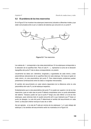 199
Diseño de conducciones y redesCapítulo V
5.2 El problema de los tres reservorios
En la Figura 5.5 se muestran tres estanques (reservorios) ubicados a diferentes niveles y que
están comunicados entre sí por un sistema de tuberías que concurren en un punto P.
Figura 5.5 Tres reservorios
Los valores de z corresponden a las cotas piezométricas. En los estanques corresponden a
la elevación de la superficie libre. Para el nudo P, Pz representa la suma de la elevación
topográfica del punto P más la altura correspondiente a la presión.
Usualmente los datos son: diámetros, longitudes y rugosidades de cada ramal y cotas
piezométricas (elevaciones de la superficie libre) de cada estanque. Se busca el gasto en
cada ramal y la cota piezométrica del punto P. Para determinados problemas pueden
presentarse combinaciones entre los datos e incógnitas mencionados.
El sentido del escurrimiento en cada tubería dependerá de la diferencia entre la cota
piezométrica del nudo P y la del estanque respectivo.
Evidentemente que la cota piezométrica del punto P no puede ser superior a la de los tres
reservorios, pues en este caso el punto P debería comportarse como un punto alimentador
del sistema. Tampoco puede ser que el punto P tenga una cota inferior a la de los tres
estanques, pues entonces todo el caudal concurriría allí lo que implicaría que P fuese un
punto de desagüe. La cota del punto P determinará el sentido del escurrimiento en cada
ramal. La discusión anterior excluye el caso de un sifón.
Así por ejemplo, si la cota de P está por encima de los estanques 1 y 2, pero debajo del
estanque 3, los sentidos del escurrimiento serán los mostrados en la Figura 5.6.
1
z
z P
P
z2
z3
1
2
3
1
2
3
 