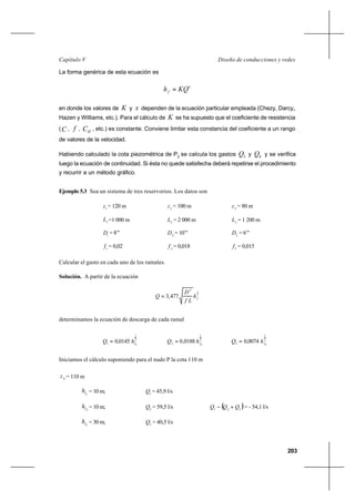 203
Diseño de conducciones y redesCapítulo V
La forma genérica de esta ecuación es
x
f KQh =
en donde los valores de K y x dependen de la ecuación particular empleada (Chezy, Darcy,,
Hazen y Williams, etc.). Para el cálculo de K se ha supuesto que el coeficiente de resistencia
(C , f , HC , etc.) es constante. Conviene limitar esta constancia del coeficiente a un rango
de valores de la velocidad.
Habiendo calculado la cota piezométrica de P2
se calcula los gastos 3Q y 4Q y se verifica
luego la ecuación de continuidad. Si ésta no quede satisfecha deberá repetirse el procedimiento
y recurrir a un método gráfico.
Ejemplo 5.3 Sea un sistema de tres reservorios. Los datos son
1
z = 120 m 2
z = 100 m 3
z = 80 m
1
L =1 000 m 2
L = 2 000 m 3
L = 1 200 m
1
D = 8’’’ 2
D = 10’’’ 3
D = 6’’’
1
f = 0,02 2
f = 0,018 3
f = 0,015
Calcular el gasto en cada uno de los ramales.
Solución. A partir de la ecuación
2
15
477,3 fh
Lf
D
Q =
determinamos la ecuación de descarga de cada ramal
2
1
11 0145,0 fhQ = 2
1
22 0188,0 fhQ = 2
1
33 0074,0 fhQ =
Iniciamos el cálculo suponiendo para el nudo P la cota 110 m
pz = 110 m
1fh = 10 m; 1
Q = 45,9 l/s
2fh = 10 m; 2
Q = 59,5 l/s ( )321
QQQ +− = - 54,1 l/s
3fh = 30 m; 3
Q = 40,5 l/s
 