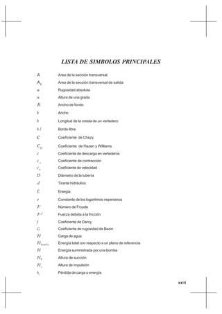 xxiii
LISTA DE SIMBOLOS PRINCIPALES
A Area de la sección transversal
AS
Area de la sección transversal de salida
α Rugosidad absoluta
α Altura de una grada
B Ancho de fondo
b Ancho
b Longitud de la cresta de un vertedero
b.l Borde libre
C Coeficiente de Chezy
C Coeficiente de Hazen y Williams
c Coeficiente de descarga en vertederos
c Coeficiente de contracción
c Coeficiente de velocidad
D Diámetro de la tubería
d Tirante hidráulico
E Energía
e Constante de los logaritmos neperianos
F Número de Froude
F Fuerza debida a la fricción
f Coeficiente de Darcy
G Coeficiente de rugosidad de Bazin
H Carga de agua
H Energía total con respecto a un plano de referencia
H Energía suministrada por una bomba
H Altura de succión
H Altura de impulsión
hf
Pérdida de carga o energía
f
bomba
c
v
H
S
i
 