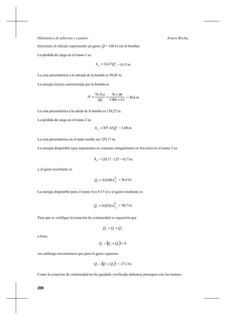 208
Arturo RochaHidráulica de tuberías y canales
Iniciemos el cálculo suponiendo un gasto Q = 100 l/s (en la bomba).
La pérdida de carga en el tramo 1 es
2
11
67,14 Qhf = = 0,15 m
La cota piezométrica a la entrada de la bomba es 99,85 m.
La energía teórica suministrada por la bomba es
100001
407676
,Qã
Pot
H
×
×
== = 30,4 m
La cota piezométrica a la salida de la bomba es 130,25 m.
La pérdida de carga en el tramo 2 es
2
22
63,107 Qhf = = 1,08 m
La cota piezométrica en el nudo resulta ser 129,17 m.
La energía disponible (que suponemos se consume íntegramente en fricción) en el tramo 3 es
3fh = 129,17 - 125 = 4,17 m
y el gasto resultante es
2
1
33 0188,0 fhQ = = 38,4 l/s
La energía disponible para el tramo 4 es 9,17 m y el gasto resultante es
2
1
44 0326,0 fhQ = = 98,7 l/s
Para que se verifique la ecuación de continuidad se requeriría que
432
QQQ +=
o bien,
( ) 0432
=+− QQQ
sin embargo encontramos que para el gasto supuesto
( )432
QQQ +− = -37,1 l/s
Como la ecuación de continuidad no ha quedado verificada debemos proseguir con los tanteos.
 