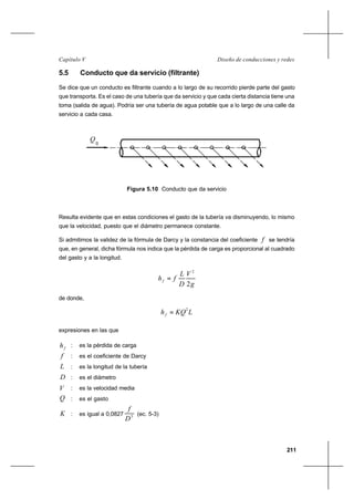 211
Diseño de conducciones y redesCapítulo V
5.5 Conducto que da servicio (filtrante)
Se dice que un conducto es filtrante cuando a lo largo de su recorrido pierde parte del gasto
que transporta. Es el caso de una tubería que da servicio y que cada cierta distancia tiene una
toma (salida de agua). Podría ser una tubería de agua potable que a lo largo de una calle da
servicio a cada casa.
Figura 5.10 Conducto que da servicio
Resulta evidente que en estas condiciones el gasto de la tubería va disminuyendo, lo mismo
que la velocidad, puesto que el diámetro permanece constante.
Si admitimos la validez de la fórmula de Darcy y la constancia del coeficiente f se tendría
que, en general, dicha fórmula nos indica que la pérdida de carga es proporcional al cuadrado
del gasto y a la longitud.
g
V
D
L
fhf
2
2
=
de donde,
LKQhf
2
=
expresiones en las que
fh : es la pérdida de carga
f : es el coeficiente de Darcy
L : es la longitud de la tubería
D : es el diámetro
V : es la velocidad media
Q : es el gasto
K : es igual a 0,0827 5
D
f
(ec. 5-3)
Q
0
 