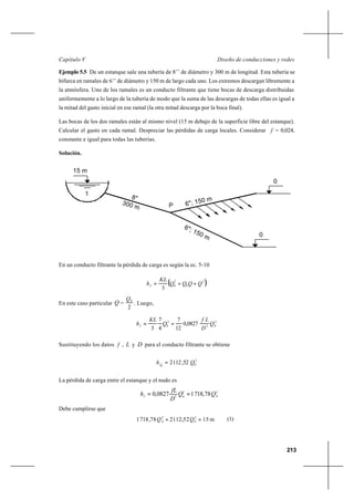 213
Diseño de conducciones y redesCapítulo V
Ejemplo 5.5 De un estanque sale una tubería de 8’’ de diámetro y 300 m de longitud. Esta tubería se
bifurca en ramales de 6’’ de diámetro y 150 m de largo cada uno. Los extremos descargan libremente a
la atmósfera. Uno de los ramales es un conducto filtrante que tiene bocas de descarga distribuidas
uniformemente a lo largo de la tubería de modo que la suma de las descargas de todas ellas es igual a
la mitad del gasto inicial en ese ramal (la otra mitad descarga por la boca final).
Las bocas de los dos ramales están al mismo nivel (15 m debajo de la superficie libre del estanque).
Calcular el gasto en cada ramal. Despreciar las pérdidas de carga locales. Considerar f = 0,024,
constante e igual para todas las tuberías.
Solución.
En un conducto filtrante la pérdida de carga es según la ec. 5-10
( )2
0
2
0
3
QQQQ
KL
hf ++=
En este caso particular Q =
2
0Q
. Luego,
2
05
2
0 0827,0
12
7
4
7
3
Q
D
Lf
Q
KL
hf ==
Sustituyendo los datos f , L y D para el conducto filtrante se obtiene
2
00
52,1122 Qhf =
La pérdida de carga entre el estanque y el nudo es
Debe cumplirse que
(1)
1
0
0
300 m
8"
6"; 150 m
6"; 150 m
15 m
P
22
5
78,71810827,0 QQ
D
fL
hf == 8 8
m1552,112278,7181 2
0
2
QQ =+8
 