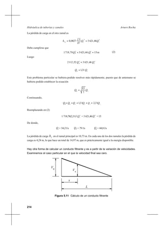 214
Arturo RochaHidráulica de tuberías y canales
La pérdida de carga en el otro ramal es
2
1
2
151
46,62130827,0 QQ
D
Lf
hf ==
Debe cumplirse que
(2)
Luego
2
1
2
0
46,621352,1122 QQ =
10
31,1 QQ =
Este problema particular se hubiera podido resolver más rápidamente, puesto que de antemano se
hubiera podido establecer la ecuación
10
7
12
QQ =
Continuando,
Reemplazando en (2)
1 718,78(2,31)2 2
1
Q + 3 621,46 2
1
Q = 15
De donde,
1
Q = 34,2 l/s = 79 l/s 0
Q = 44,8 l/s
La pérdida de carga fh en el ramal principal es 10,73 m. En cada uno de los dos ramales la pérdida de
carga es 4,24 m, lo que hace un total de 14,97 m, que es prácticamente igual a la energía disponible.
Hay otra forma de calcular un conducto filtrante y es a partir de la variación de velocidades.
Examinemos el caso particular en el que la velocidad final sea cero.
Figura 5.11 Cálculo de un conducto filtrante
V0
x
V
x
L
11110
31,231,1 QQQQQQ =+=+=8
m1546,621378,7181 2
1
2
QQ =+8
8Q
 
