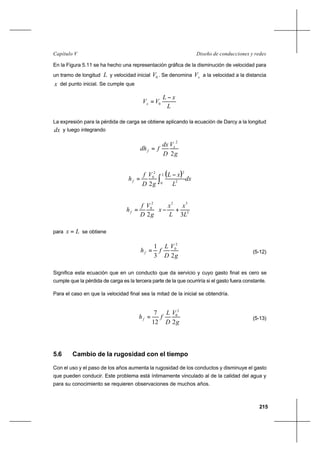 215
Diseño de conducciones y redesCapítulo V
En la Figura 5.11 se ha hecho una representación gráfica de la disminución de velocidad para
un tramo de longitud L y velocidad inicial 0V . Se denomina xV a la velocidad a la distancia
x del punto inicial. Se cumple que
L
xL
VVx
−
= 0
La expresión para la pérdida de carga se obtiene aplicando la ecuación de Darcy a la longitud
dx y luego integrando
g
V
D
dx
fdh x
f
2
2
=
( ) dx
L
xL
g
V
D
f
h
L
f ∫
−
=
0 2
22
0
2






+−= 2
322
0
32 L
x
L
x
x
g
V
D
f
hf
para Lx = se obtiene
g
V
D
L
fhf
23
1 2
0
= (5-12)
Significa esta ecuación que en un conducto que da servicio y cuyo gasto final es cero se
cumple que la pérdida de carga es la tercera parte de la que ocurriría si el gasto fuera constante.
Para el caso en que la velocidad final sea la mitad de la inicial se obtendría.
g
V
D
L
fhf
212
7 2
0
= (5-13)
5.6 Cambio de la rugosidad con el tiempo
Con el uso y el paso de los años aumenta la rugosidad de los conductos y disminuye el gasto
que pueden conducir. Este problema está íntimamente vinculado al de la calidad del agua y
para su conocimiento se requieren observaciones de muchos años.
 
