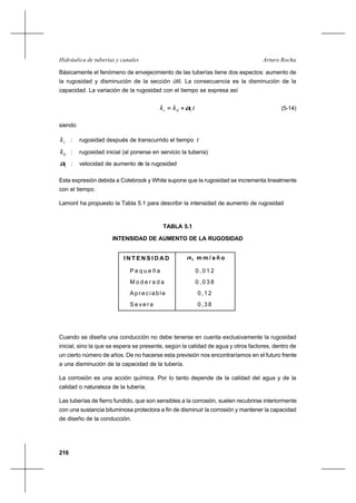 216
Arturo RochaHidráulica de tuberías y canales
Básicamente el fenómeno de envejecimiento de las tuberías tiene dos aspectos: aumento de
la rugosidad y disminución de la sección útil. La consecuencia es la disminución de la
capacidad. La variación de la rugosidad con el tiempo se expresa así
tkkt 10 α+= (5-14)
siendo
tk : rugosidad después de transcurrido el tiempo t
0k : rugosidad inicial (al ponerse en servicio la tubería)
1α : velocidad de aumento de la rugosidad
Esta expresión debida a Colebrook y White supone que la rugosidad se incrementa linealmente
con el tiempo.
Lamont ha propuesto la Tabla 5.1 para describir la intensidad de aumento de rugosidad
TABLA 5.1
INTENSIDAD DE AUMENTO DE LA RUGOSIDAD
Cuando se diseña una conducción no debe tenerse en cuenta exclusivamente la rugosidad
inicial, sino la que se espera se presente, según la calidad de agua y otros factores, dentro de
un cierto número de años. De no hacerse esta previsión nos encontraríamos en el futuro frente
a una disminución de la capacidad de la tubería.
La corrosión es una acción química. Por lo tanto depende de la calidad del agua y de la
calidad o naturaleza de la tubería.
Las tuberías de fierro fundido, que son sensibles a la corrosión, suelen recubrirse interiormente
con una sustancia bituminosa protectora a fin de disminuir la corrosión y mantener la capacidad
de diseño de la conducción.
I N T E N S I D A D 1α , m m / a ñ o
P e q u e ñ a
M o d e r a d a
A p r e c i a b l e
S e v e r a
0 , 0 1 2
0 , 0 3 8
0,12
0,38
 