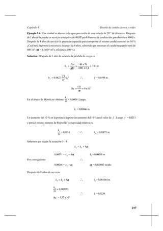 217
Diseño de conducciones y redesCapítulo V
Ejemplo 5.6. Una ciudad se abastece de agua por medio de una tubería de 20’’ de diámetro. Después
de 1 año de la puesta en servicio se requiere de 40 HP por kilómetro de conducción, para bombear 400 l/s.
Después de 4 años de servicio la potencia requerida para transportar el mismo caudal aumentó en 10 %
¿Cuál será la potencia necesaria después de 8 años, sabiendo que entonces el caudal requerido será de
600 l/s? (ν = 1,1x10-6
m2
/s, eficiencia 100 %).
Solución. Después de 1 año de servicio la pérdida de carga es
6,7
4,00001
7640
=
×
×
==f
Q
Pot
h
γ
m
2
5
0827,0 Q
D
Lf
hf = o
o
o f = 0,0194 m
5
109Re ×==
ν
VD
En el ábaco de Moody se obtiene
D
k1
= 0,0009. Luego,
1
k = 0,00046 m
Un aumento del 10 % en la potencia supone un aumento del 10 % en el valor de f . Luego f =0,0213
y para el mismo número de Reynolds la rugosidad relativa es
D
k4
= 0,0014 o
o
o
4
k = 0,00071 m
Sabemos que según la ecuación 5-14
104
4α+= kk
0,00071 = 10
4α+k 0
k = 0,00038 m
Por consiguiente o
o
o
0,00046 = 10
α+k 1
α = 0,000083 m/año
Después de 8 años de servicio
108
8α+= kk o
o
o
8
k = 0,001044 m
002055,08
=
D
k
Re = 1,37 x 106
o
o
o f = 0,0236
 