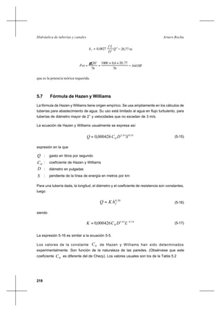 218
Arturo RochaHidráulica de tuberías y canales
2
5
0827,0 Q
D
Lf
hf = = 20,77 m
76
77,206,00001
76
××
==
QH
Pot
γ
= 164 HP
que es la potencia teórica requerida.
5.7 Fórmula de Hazen y Williams
La fórmula de Hazen y Williams tiene origen empírico. Se usa ampliamente en los cálculos de
tuberías para abastecimiento de agua. Su uso está limitado al agua en flujo turbulento, para
tuberías de diámetro mayor de 2’’ y velocidades que no excedan de 3 m/s.
La ecuación de Hazen y Williams usualmente se expresa así
54,063,2
000426,0 SDCQ H= (5-15)
expresión en la que
Q : gasto en litros por segundo
HC : coeficiente de Hazen y Williams
D : diámetro en pulgadas
S : pendiente de la línea de energía en metros por km
Para una tubería dada, la longitud, el diámetro y el coeficiente de resistencia son constantes,
luego
54,0
fhKQ = (5-16)
siendo
54,063,2
000426,0 −
= LDCK H
(5-17)
La expresión 5-16 es similar a la ecuación 5-5.
Los valores de la constante HC de Hazen y Williams han sido determinados
experimentalmente. Son función de la naturaleza de las paredes. (Obsérvese que este
coeficiente HC es diferente del de Chezy). Los valores usuales son los de la Tabla 5.2
 