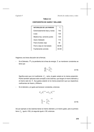 219
Diseño de conducciones y redesCapítulo V
TABLA 5.2
COEFICIENTES DE HAZEN Y WILLIAMS
Hagamos una breve discusión de la fórmula.
- Si el Diámetro D y la pendiente de la línea de energía S se mantienen constantes se
tiene que
2
1
2
1
H
H
C
C
Q
Q
= (5-18)
Significa esto que si el coeficiente HC varía, el gasto variará en la misma proporción.
Podría también aplicarse este concepto a dos tuberías, que tengan el mismo diámetro y
el mismo valor de S . Sus gastos estarán en la misma proporción que sus respectivos
coeficientes de Hazen y Williams.
- Si el diámetro y el gasto permanecen constantes, entonces
54,0
22
54,0
11
SCSC HH =
85,1
2
1
1
2








=
H
H
C
C
S
S
(5-19)
Así por ejemplo si dos tuberías tienen el mismo diámetro y el mismo gasto, pero la primera
tiene HC igual a 100 y la segunda igual a 120, entonces
NATURALEZA DE LAS PAREDES HC
Extremadamente lisas y rectas
Lisas
Madera lisa, cemento pulido
Acero ribeteado
Fierro fundido viejo
Fierro viejo en mal estado
Fuertemente corroído
140
130
120
110
95
60-80
40-50
 