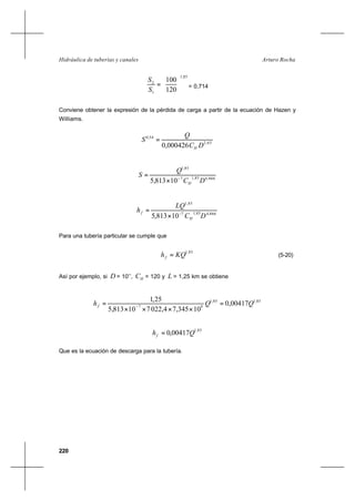 220
Arturo RochaHidráulica de tuberías y canales
85,1
1
2
120
100






=
S
S
= 0,714
Conviene obtener la expresión de la pérdida de carga a partir de la ecuación de Hazen y
Williams.
63,2
54,0
000426,0 DC
Q
S
H
=
866,485,17
85,1
10813,5 DC
Q
S
H
−
×
=
866,485,17
85,1
10813,5 DC
LQ
h
H
f −
×
=
Para una tubería particular se cumple que
85,1
KQhf = (5-20)
Así por ejemplo, si D = 10’’, HC = 120 y L = 1,25 km se obtiene
85,185,1
47
00417,0
10345,74,022710813,5
25,1
QQhf =
××××
= −
85,1
00417,0 Qhf =
Que es la ecuación de descarga para la tubería.
 