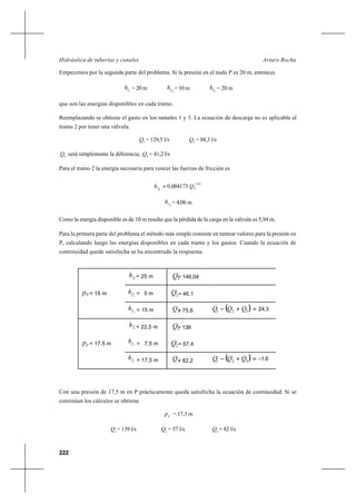 222
Arturo RochaHidráulica de tuberías y canales
Empecemos por la segunda parte del problema. Si la presión en el nudo P es 20 m, entonces
1fh = 20 m 2fh = 10 m 3fh = 20 m
que son las energías disponibles en cada tramo.
Reemplazando se obtiene el gasto en los ramales 1 y 3. La ecuación de descarga no es aplicable al
tramo 2 por tener una válvula.
1
Q = 129,5 l/s 3
Q = 88,3 l/s
2
Q será simplemente la diferencia, 2
Q = 41,2 l/s
Para el tramo 2 la energía necesaria para vencer las fuerzas de fricción es
85,1
22
004173,0 Qhf =
2fh = 4,06 m
Como la energía disponible es de 10 m resulta que la pérdida de la carga en la válvula es 5,94 m.
Para la primera parte del problema el método más simple consiste en tantear valores para la presión en
P, calculando luego las energías disponibles en cada tramo y los gastos. Cuando la ecuación de
continuidad quede satisfecha se ha encontrado la respuesta.
Con una presión de 17,5 m en P prácticamente queda satisfecha la ecuación de continuidad. Si se
continúan los cálculos se obtiene
P
p = 17,3 m
1
Q = 139 l/s 2
Q = 57 l/s 3
Q = 82 l/s
1fh = 25 m 1Q= 146,04
2fh = 5 m 2Q = 46,1Pp = 15 m
3fh = 15 m 3Q= 75,6 ( ) 24,3=+− 321 QQQ
1
fh = 22,5 m 1Q= 138
2fh = 7,5 m 2Q = 57,4Pp = 17,5 m
3fh = 17,5 m 3Q= 82,2 ( ) 1,6−=+− 321 QQQ
 