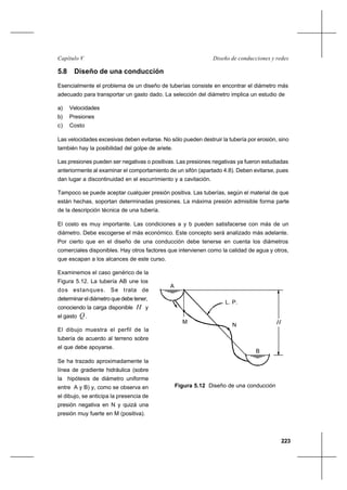 223
Diseño de conducciones y redesCapítulo V
5.8 Diseño de una conducción
Esencialmente el problema de un diseño de tuberías consiste en encontrar el diámetro más
adecuado para transportar un gasto dado. La selección del diámetro implica un estudio de
a) Velocidades
b) Presiones
c) Costo
Las velocidades excesivas deben evitarse. No sólo pueden destruir la tubería por erosión, sino
también hay la posibilidad del golpe de ariete.
Las presiones pueden ser negativas o positivas. Las presiones negativas ya fueron estudiadas
anteriormente al examinar el comportamiento de un sifón (apartado 4.8). Deben evitarse, pues
dan lugar a discontinuidad en el escurrimiento y a cavitación.
Tampoco se puede aceptar cualquier presión positiva. Las tuberías, según el material de que
están hechas, soportan determinadas presiones. La máxima presión admisible forma parte
de la descripción técnica de una tubería.
El costo es muy importante. Las condiciones a y b pueden satisfacerse con más de un
diámetro. Debe escogerse el más económico. Este concepto será analizado más adelante.
Por cierto que en el diseño de una conducción debe tenerse en cuenta los diámetros
comerciales disponibles. Hay otros factores que intervienen como la calidad de agua y otros,
que escapan a los alcances de este curso.
Examinemos el caso genérico de la
Figura 5.12. La tubería AB une los
dos estanques. Se trata de
determinar el diámetro que debe tener,
conociendo la carga disponible H y
el gasto Q .
El dibujo muestra el perfil de la
tubería de acuerdo al terreno sobre
el que debe apoyarse.
Se ha trazado aproximadamente la
línea de gradiente hidráulica (sobre
la hipótesis de diámetro uniforme
entre A y B) y, como se observa en
el dibujo, se anticipa la presencia de
presión negativa en N y quizá una
presión muy fuerte en M (positiva).
Figura 5.12 Diseño de una conducción
A
B
L. P.
M
N H
 