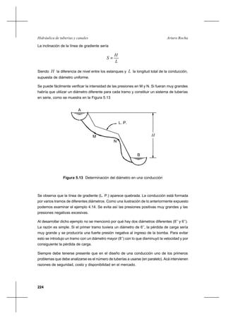 224
Arturo RochaHidráulica de tuberías y canales
La inclinación de la línea de gradiente sería
L
H
S =
Siendo H la diferencia de nivel entre los estanques y L la longitud total de la conducción,
supuesta de diámetro uniforme.
Se puede fácilmente verificar la intensidad de las presiones en M y N. Si fueran muy grandes
habría que utilizar un diámetro diferente para cada tramo y constituir un sistema de tuberías
en serie, como se muestra en la Figura 5.13
Figura 5.13 Determinación del diámetro en una conducción
Se observa que la línea de gradiente (L. P.) aparece quebrada. La conducción está formada
por varios tramos de diferentes diámetros. Como una ilustración de lo anteriormente expuesto
podemos examinar el ejemplo 4.14. Se evita así las presiones positivas muy grandes y las
presiones negativas excesivas.
Al desarrollar dicho ejemplo no se mencionó por qué hay dos diámetros diferentes (8’’ y 6’’).
La razón es simple. Si el primer tramo tuviera un diámetro de 6’’, la pérdida de carga sería
muy grande y se produciría una fuerte presión negativa al ingreso de la bomba. Para evitar
esto se introdujo un tramo con un diámetro mayor (8’’) con lo que disminuyó la velocidad y por
consiguiente la pérdida de carga.
Siempre debe tenerse presente que en el diseño de una conducción uno de los primeros
problemas que debe analizarse es el número de tuberías a usarse (en paralelo). Acá intervienen
razones de seguridad, costo y disponibilidad en el mercado.
A
B
L. P.
M
N
H
 