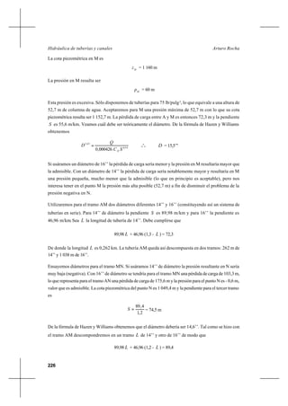226
Arturo RochaHidráulica de tuberías y canales
La cota piezométrica en M es
M
z = 1 160 m
La presión en M resulta ser
M
p = 60 m
Esta presión es excesiva. Sólo disponemos de tuberías para 75 lb/pulg2
, lo que equivale a una altura de
52,7 m de columna de agua. Aceptaremos para M una presión máxima de 52,7 m con lo que su cota
piezométrica resulta ser 1 152,7 m. La pérdida de carga entre A y M es entonces 72,3 m y la pendiente
S es 55,6 m/km. Veamos cuál debe ser teóricamente el diámetro. De la fórmula de Hazen y Williams
obtenemos
54,0
63,2
000426,0 SC
Q
D
H
= o
o
o D = 15,5’’’
Si usáramos un diámetro de 16’’ la pérdida de carga sería menor y la presión en M resultaría mayor que
la admisible. Con un diámetro de 14’’ la pérdida de carga sería notablemente mayor y resultaría en M
una presión pequeña, mucho menor que la admisible (lo que en principio es aceptable), pero nos
interesa tener en el punto M la presión más alta posible (52,7 m) a fin de disminuir el problema de la
presión negativa en N.
Utilizaremos para el tramo AM dos diámetros diferentes 14’’ y 16’’ (constituyendo así un sistema de
tuberías en serie). Para 14’’ de diámetro la pendiente S es 89,98 m/km y para 16’’ la pendiente es
46,96 m/km. Sea L la longitud de tubería de 14’’. Debe cumplirse que
89,98 L + 46,96 (1,3 - L ) = 72,3
De donde la longitud L es 0,262 km. La tubería AM queda así descompuesta en dos tramos: 262 m de
14’’ y 1 038 m de 16’’.
Ensayemos diámetros para el tramo MN. Si usáramos 14’’ de diámetro la presión resultante en N sería
muy baja (negativa). Con 16’’ de diámetro se tendría para el tramo MN una pérdida de carga de 103,3 m,
lo que representa para el tramo AN una pérdida de carga de 175,6 m y la presión para el punto N es - 0,6 m,
valor que es admisible. La cota piezométrica del punto N es 1 049,4 m y la pendiente para el tercer tramo
es
2,1
4,89
=S = 74,5 m
De la fórmula de Hazen y Williams obtenemos que el diámetro debería ser 14,6’’. Tal como se hizo con
el tramo AM descompondremos en un tramo L de 14’’ y otro de 16’’ de modo que
89,98 L + 46,96 (1,2 - L ) = 89,4
 
