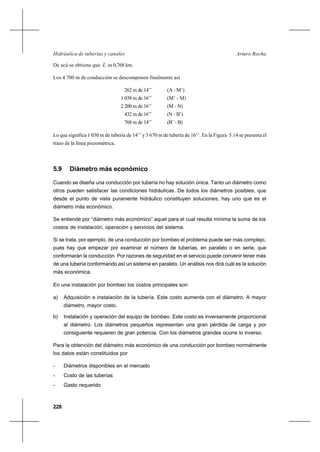 228
Arturo RochaHidráulica de tuberías y canales
De acá se obtiene que L es 0,768 km.
Los 4 700 m de conducción se descomponen finalmente así
262 m de 14’’ (A - M’)
1 038 m de 16’’ (M’ - M)
2 200 m de 16’’ (M - N)
432 m de 16’’ (N - B’)
768 m de 14’’ (B’ - B)
Lo que significa 1 030 m de tubería de 14’’ y 3 670 m de tubería de 16’’. En la Figura 5.14 se presenta el
trazo de la línea piezométrica.
5.9 Diámetro más económico
Cuando se diseña una conducción por tubería no hay solución única. Tanto un diámetro como
otros pueden satisfacer las condiciones hidráulicas. De todos los diámetros posibles, que
desde el punto de vista puramente hidráulico constituyen soluciones, hay uno que es el
diámetro más económico.
Se entiende por “diámetro más económico” aquel para el cual resulta mínima la suma de los
costos de instalación, operación y servicios del sistema.
Si se trata, por ejemplo, de una conducción por bombeo el problema puede ser más complejo,
pues hay que empezar por examinar el número de tuberías, en paralelo o en serie, que
conformarán la conducción. Por razones de seguridad en el servicio puede convenir tener más
de una tubería conformando así un sistema en paralelo. Un análisis nos dirá cuál es la solución
más económica.
En una instalación por bombeo los costos principales son
a) Adquisición e instalación de la tubería. Este costo aumenta con el diámetro. A mayor
diámetro, mayor costo.
b) Instalación y operación del equipo de bombeo. Este costo es inversamente proporcional
al diámetro. Los diámetros pequeños representan una gran pérdida de carga y por
consiguiente requieren de gran potencia. Con los diámetros grandes ocurre lo inverso.
Para la obtención del diámetro más económico de una conducción por bombeo normalmente
los datos están constituidos por
- Diámetros disponibles en el mercado
- Costo de las tuberías
- Gasto requerido
 