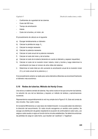 229
Diseño de conducciones y redesCapítulo V
- Coeficientes de rugosidad de las tuberías
- Costo del KW hora
- Tiempo de amortización
- Interés
- Costo de la bomba y el motor, etc
El procedimiento de cálculo es el siguiente
a) Escoger tentativamente un diámetro
b) Calcular la pérdida de carga fh
c) Calcular la energía necesaria
d) Calcular la potencia necesaria
e) Calcular el costo anual de la potencia necesaria
f) Calcular el costo del motor y de la bomba
g) Calcular el costo de la tubería (teniendo en cuenta el diámetro y espesor requeridos)
h) Calcular el costo de la inversión inicial: tubería, motor y bomba y luego determinar la
amortización (en base al número de años útiles del sistema)
i) Determinar el costo total por año sumando la amortización anual de la inversión inicial
(h ) y el costo anual de la potencia (e )
Si el procedimiento anterior se repite para varios diámetros diferentes se encontrará finalmente
el diámetro más económico.
5.10 Redes de tuberías. Método de Hardy Cross
Una red es un sistema cerrado de tuberías. Hay varios nudos en los que concurren las tuberías.
La solución de una red es laboriosa y requiere un método de tanteos y aproximaciones
sucesivas.
Representemos esquemáticamente la red muy simple de la Figura 5.15. Esta red consta de
dos circuitos. Hay cuatro nudos.
En la tubería MN tenemos un caso típico de indeterminación: no se puede saber de antemano
la dirección del escurrimiento. En cada circuito escogemos un sentido como positivo. Se
escoge una distribución de gastos respetando la ecuación de continuidad en cada nudo, y se
asigna a cada caudal un signo en función de los circuitos establecidos. Se determina entonces
las pérdidas de carga en cada tramo, que resultan ser “positivas” o “negativas”.
 